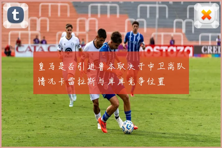 皇马是否引进鲁本取决于中卫离队情况卡雷拉斯与库库竞争位置