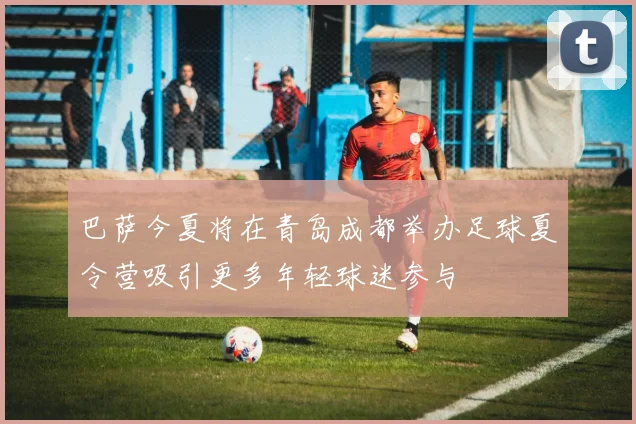 巴萨今夏将在青岛成都举办足球夏令营吸引更多年轻球迷参与