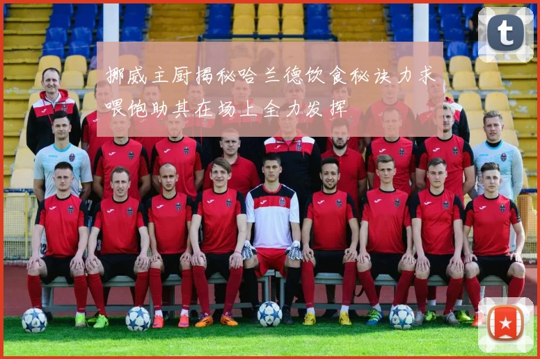 挪威主厨揭秘哈兰德饮食秘诀力求喂饱助其在场上全力发挥