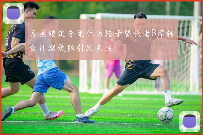 马竞锁定李刚仁为格子替代者B席转会计划受阻引发关注