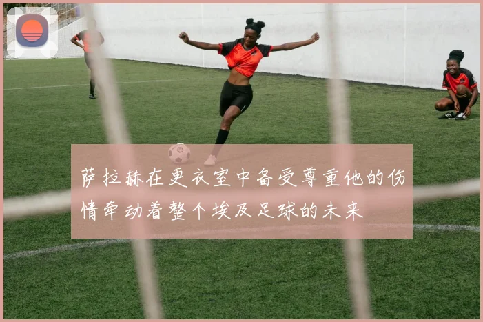 萨拉赫在更衣室中备受尊重他的伤情牵动着整个埃及足球的未来