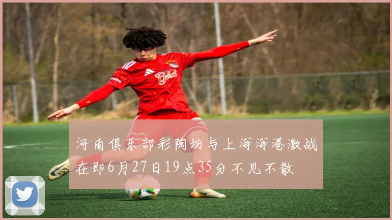 河南俱乐部彩陶坊与上海海港激战在即6月27日19点35分不见不散