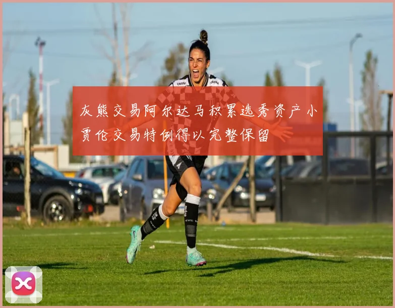 灰熊交易阿尔达马积累选秀资产小贾伦交易特例得以完整保留