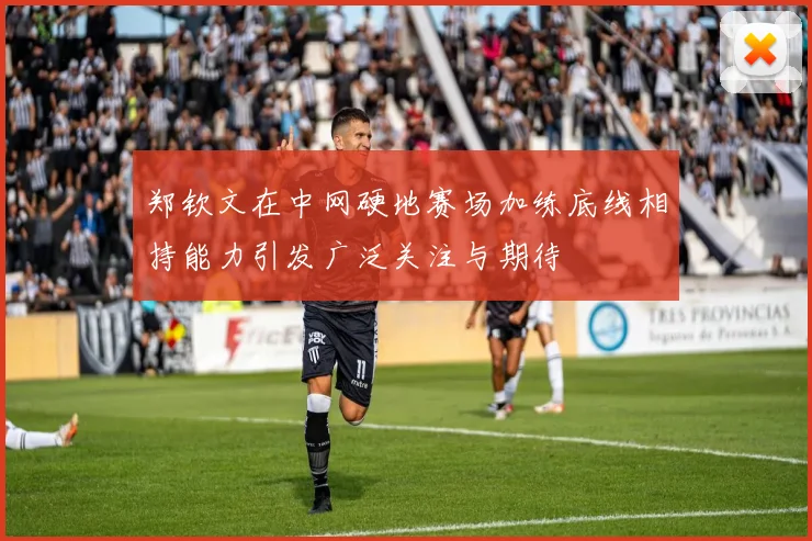 郑钦文在中网硬地赛场加练底线相持能力引发广泛关注与期待